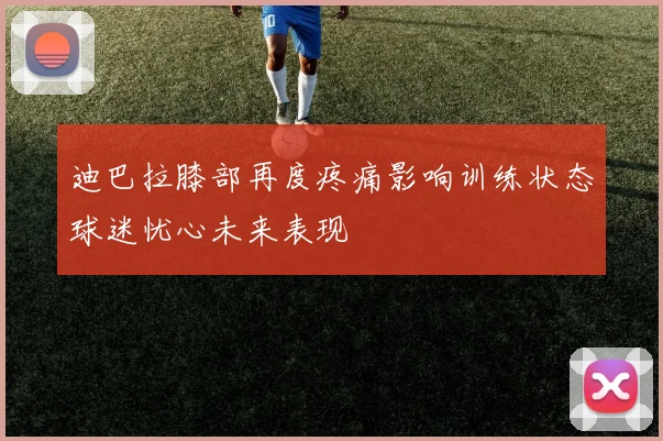 迪巴拉膝部再度疼痛影响训练状态球迷忧心未来表现