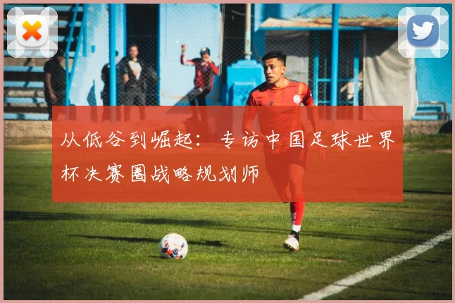 从低谷到崛起：专访中国足球世界杯决赛圈战略规划师